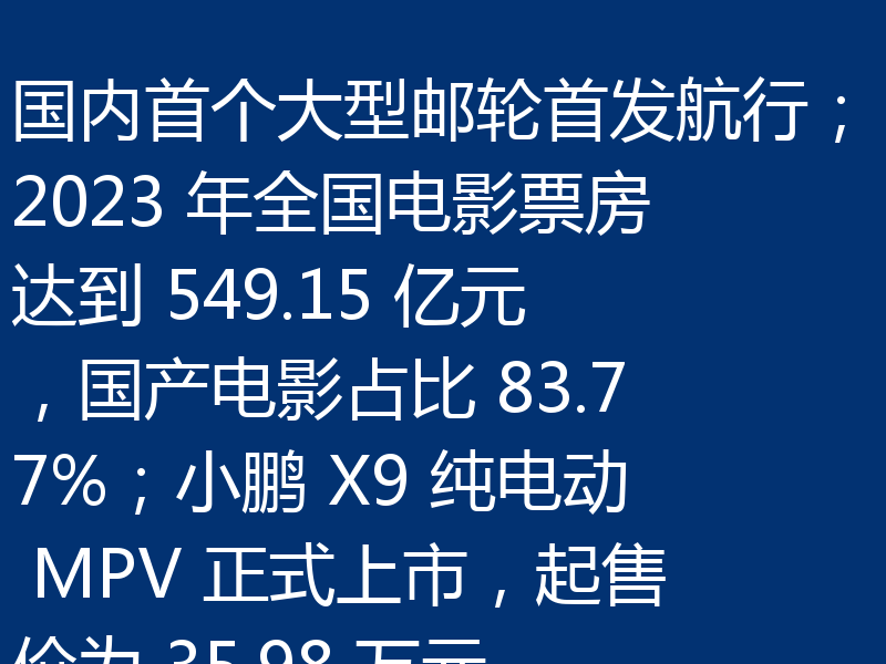 国内首个大型邮轮首发航行;2023 年全国电影票房达到 549.15 亿元,国产电影占比 83.77%;小鹏 X9 纯电动 MPV 正式上市,起售价为 35.98 万元