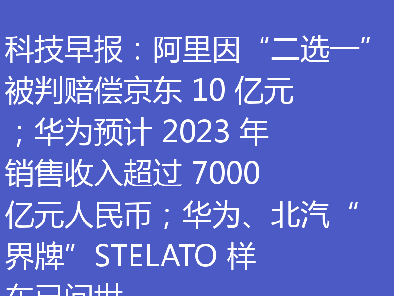 科技早报:阿里因“二选一”被判赔偿京东 10 亿元;华为预计 2023 年销售收入超过 7000 亿元人民币;华为、北汽“界牌”STELATO 样车已问世