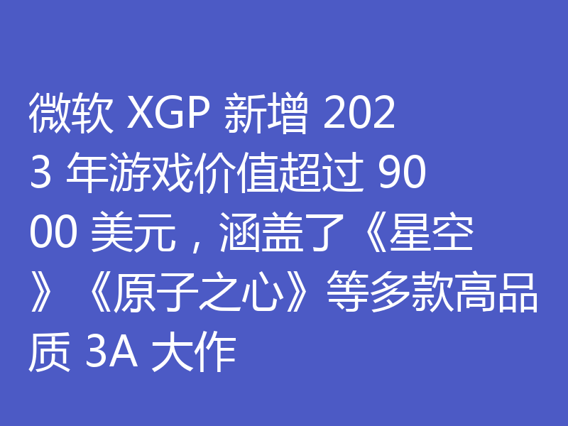 微软 XGP 新增 2023 年游戏价值超过 9000 美元,涵盖了《星空》《原子之心》等多款高品质 3A 大作