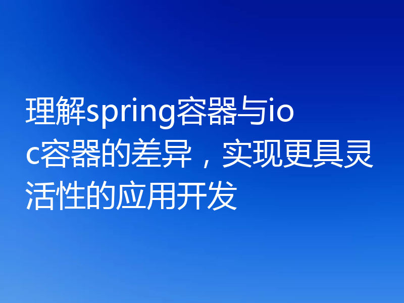 理解spring容器与ioc容器的差异,实现更具灵活性的应用开发