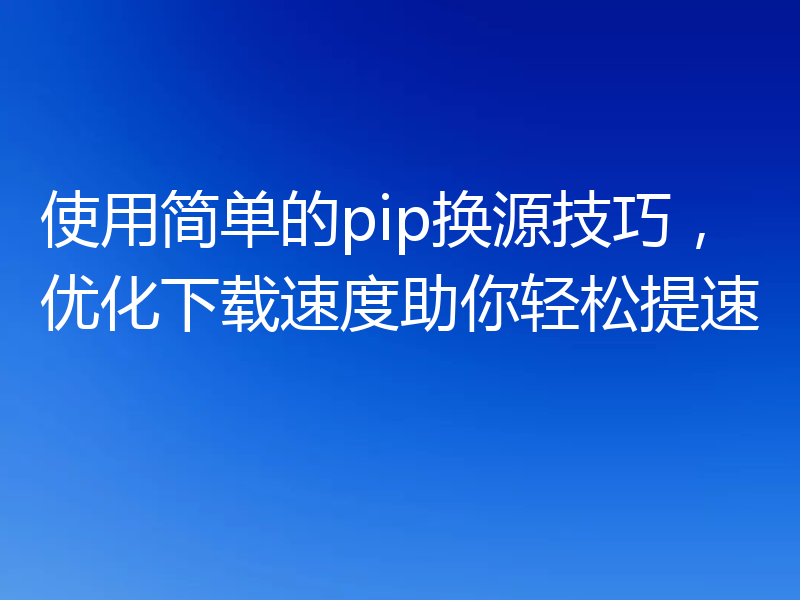 使用简单的pip换源技巧,优化下载速度助你轻松提速