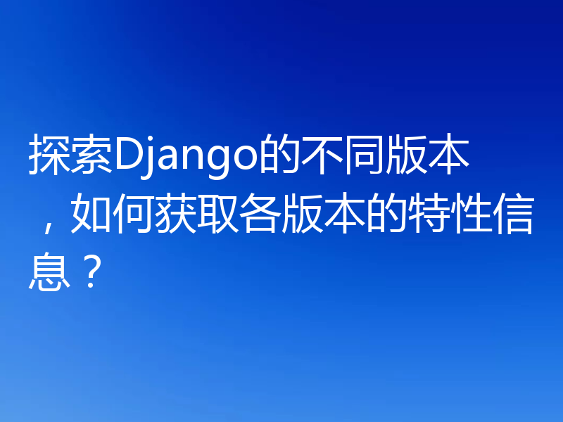 探索Django的不同版本,如何获取各版本的特性信息?