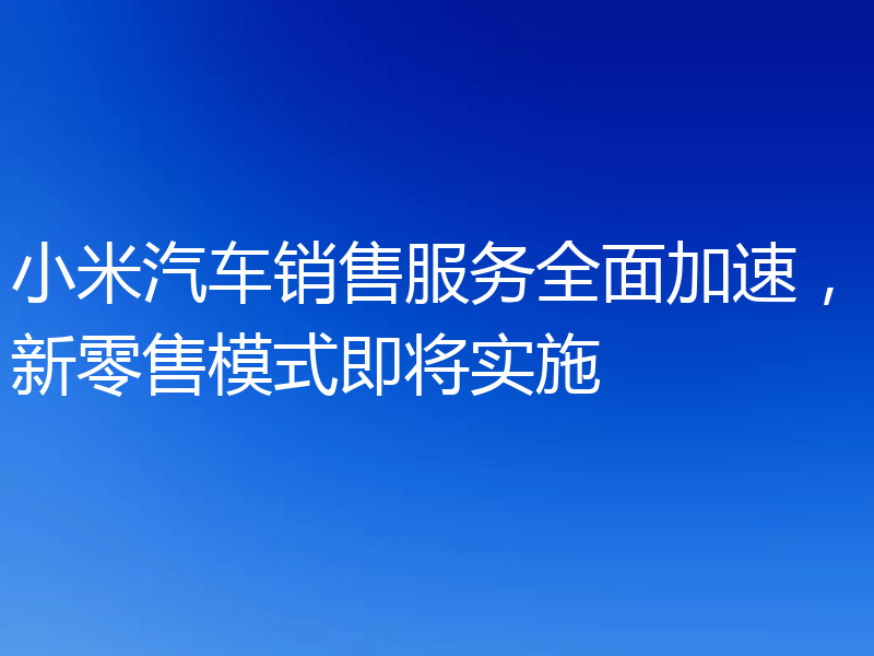 小米汽车销售服务全面加速,新零售模式即将实施