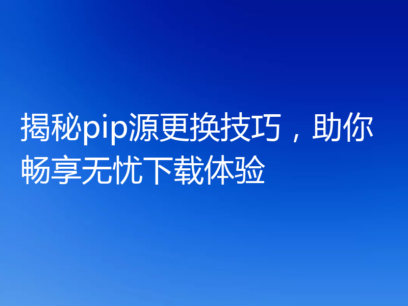 揭秘pip源更换技巧,助你畅享无忧下载体验