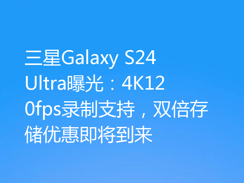 三星Galaxy S24 Ultra曝光:4K120fps录制支持,双倍存储优惠即将到来