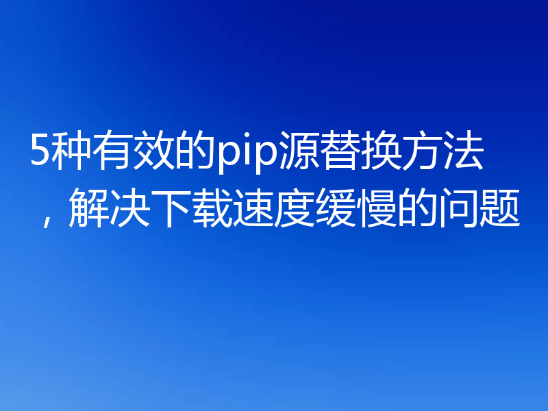 5种有效的pip源替换方法,解决下载速度缓慢的问题