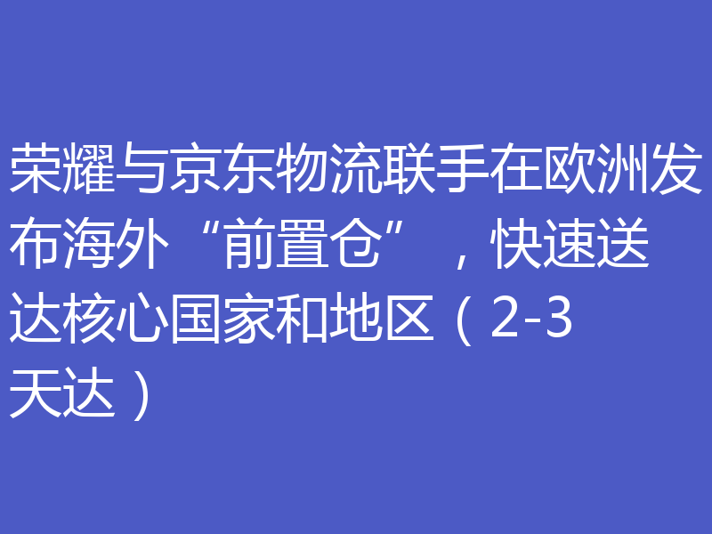 荣耀与京东物流联手在欧洲发布海外“前置仓”,快速送达核心国家和地区(2-3天达)
