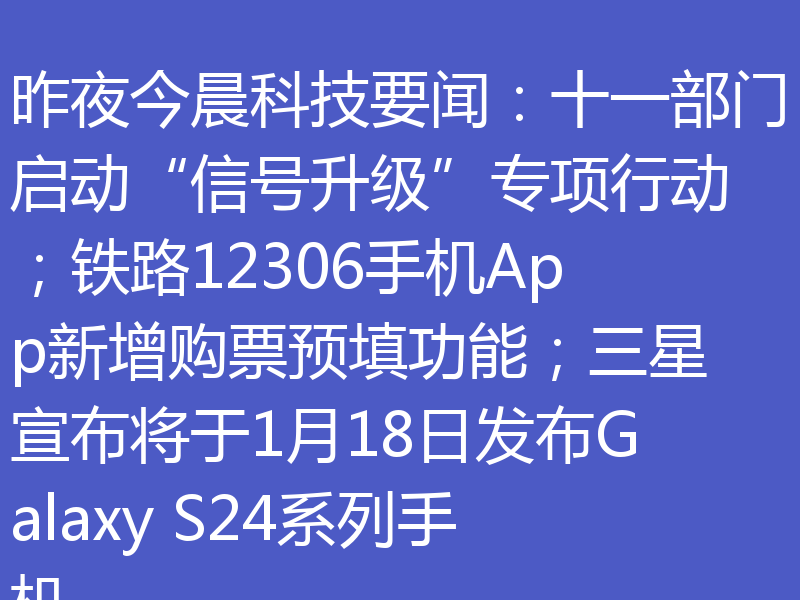 昨夜今晨科技要闻:十一部门启动“信号升级”专项行动;铁路12306手机App新增购票预填功能;三星宣布将于1月18日发布Galaxy S24系列手机