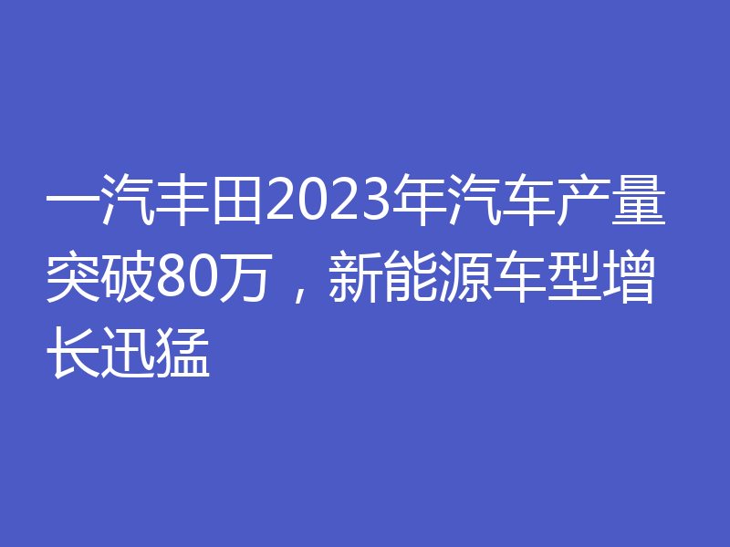 一汽丰田2023年汽车产量突破80万,新能源车型增长迅猛