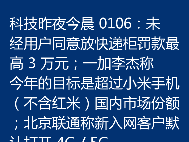 科技昨夜今晨 0106:未经用户同意放快递柜罚款最高 3 万元;一加李杰称今年的目标是超过小米手机(不含红米)国内市场份额;北京联通称新入网客户默认打开 4G / 5G