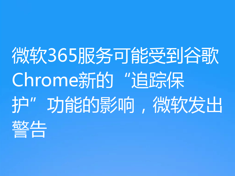 微软365服务可能受到谷歌Chrome新的“追踪保护”功能的影响,微软发出警告