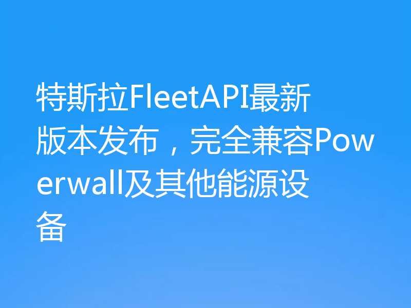 特斯拉FleetAPI最新版本发布,完全兼容Powerwall及其他能源设备
