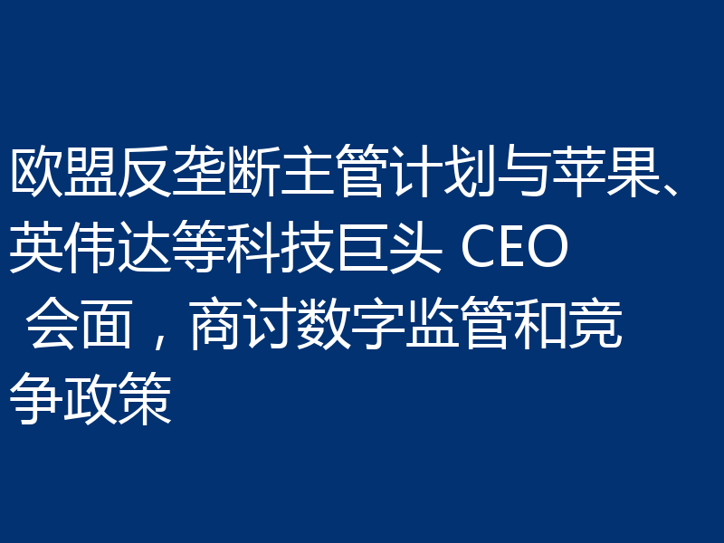 欧盟反垄断主管计划与苹果、英伟达等科技巨头 CEO 会面,商讨数字监管和竞争政策