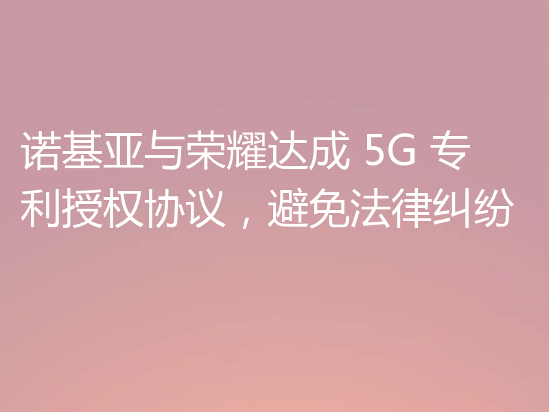 诺基亚与荣耀达成 5G 专利授权协议,避免法律纠纷