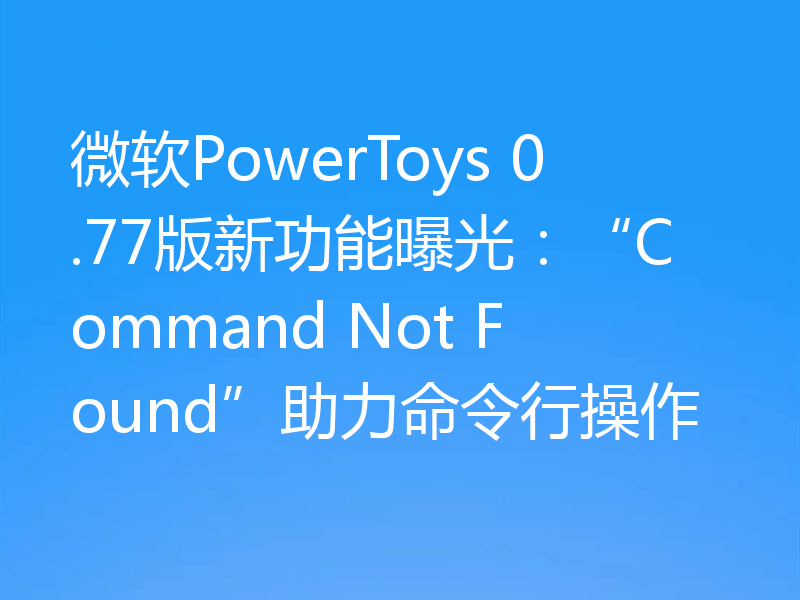 微软PowerToys 0.77版新功能曝光:“Command Not Found”助力命令行操作