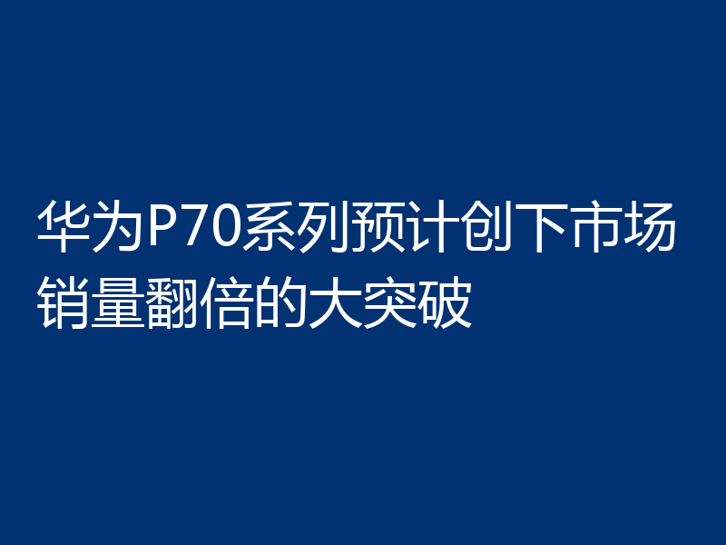 华为P70系列预计创下市场销量翻倍的大突破
