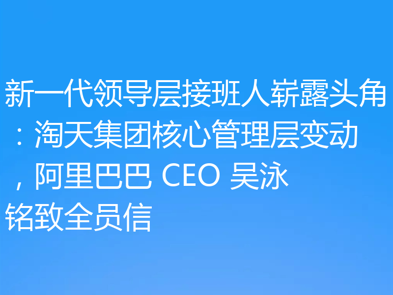 新一代领导层接班人崭露头角:淘天集团核心管理层变动,阿里巴巴 CEO 吴泳铭致全员信