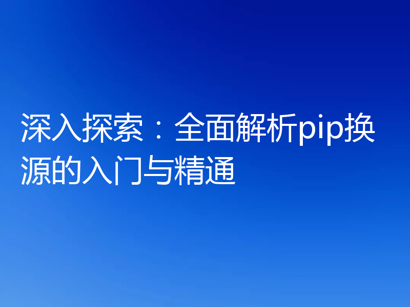 深入探索:全面解析pip换源的入门与精通
