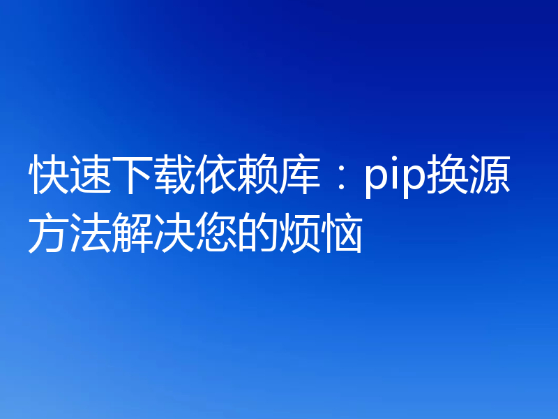 快速下载依赖库:pip换源方法解决您的烦恼