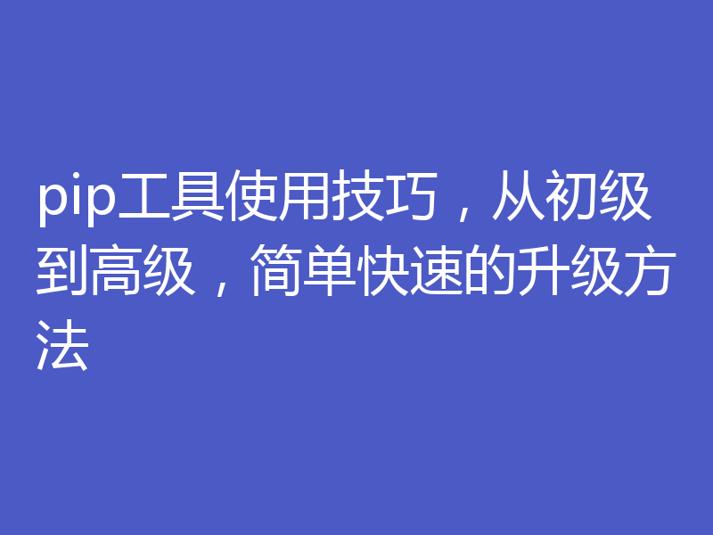 pip工具使用技巧,从初级到高级,简单快速的升级方法