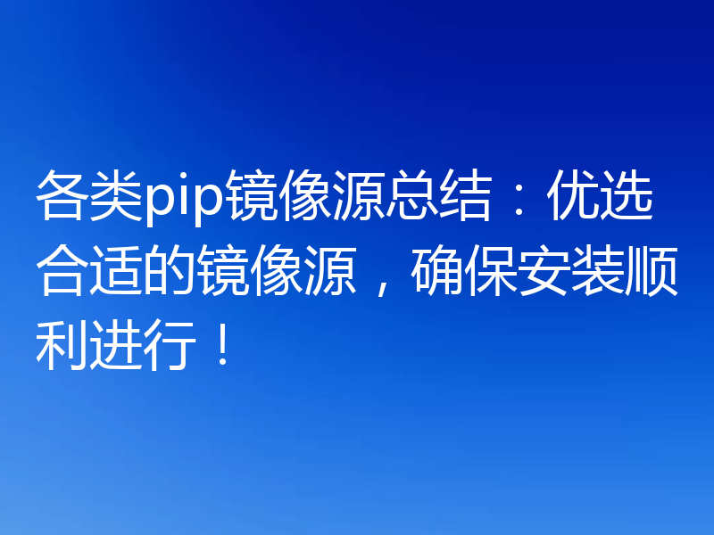 各类pip镜像源总结:优选合适的镜像源,确保安装顺利进行!