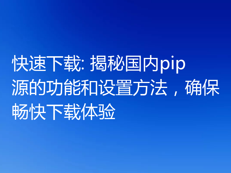 快速下载: 揭秘国内pip源的功能和设置方法,确保畅快下载体验
