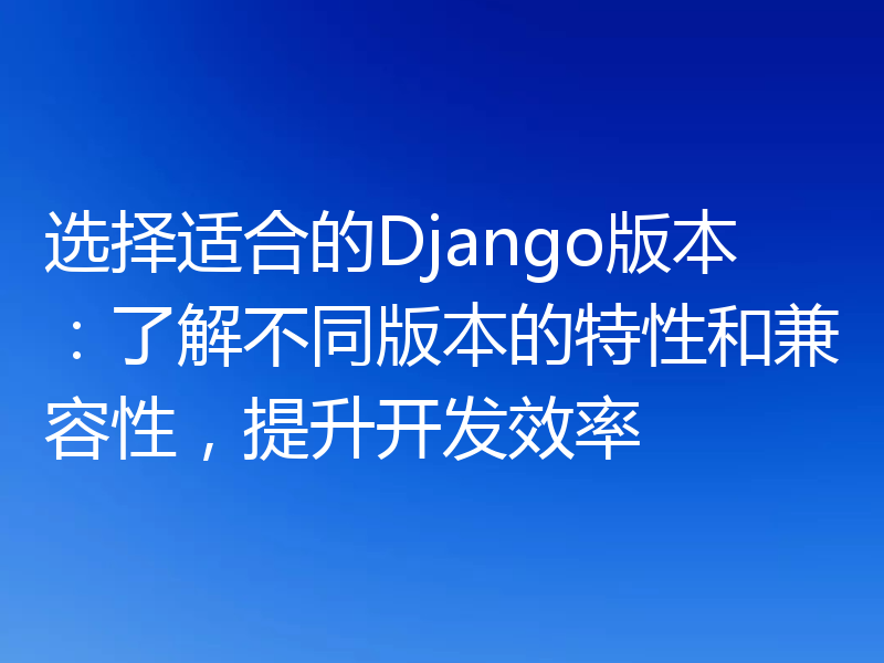选择适合的Django版本:了解不同版本的特性和兼容性,提升开发效率