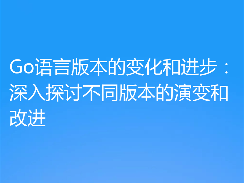 Go语言版本的变化和进步:深入探讨不同版本的演变和改进
