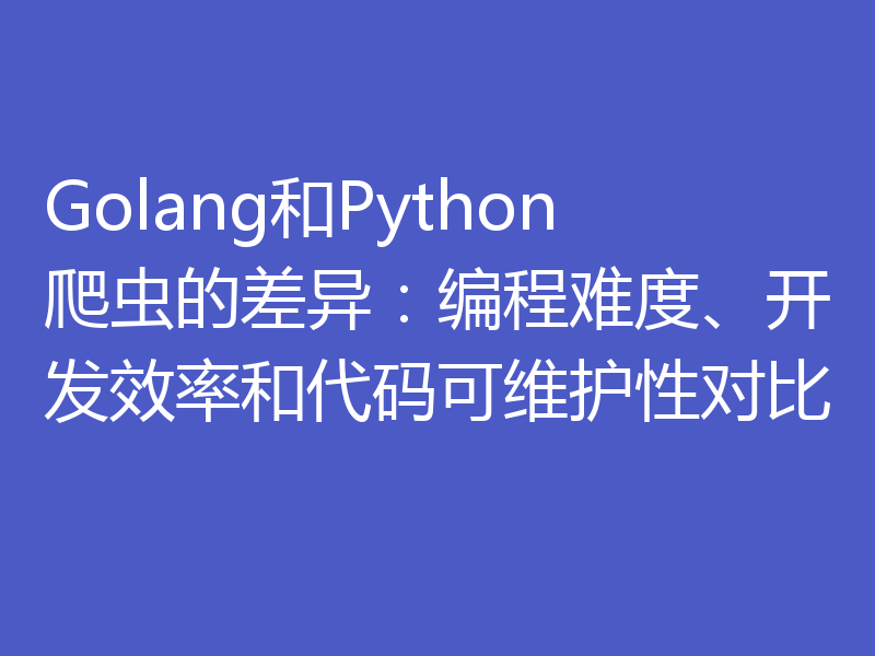 Golang和Python爬虫的差异:编程难度、开发效率和代码可维护性对比