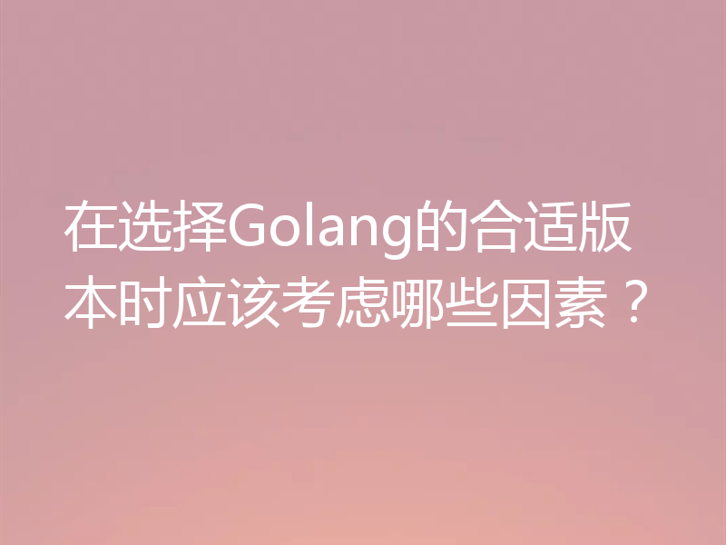 在选择Golang的合适版本时应该考虑哪些因素?