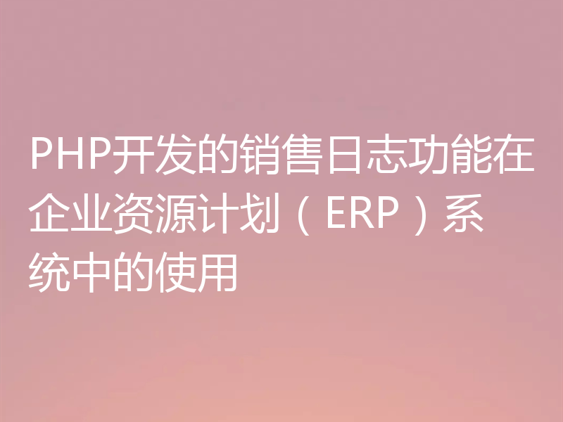 PHP开发的销售日志功能在企业资源计划(ERP)系统中的使用