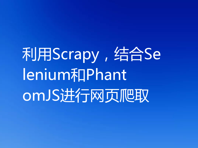 利用Scrapy,结合Selenium和PhantomJS进行网页爬取