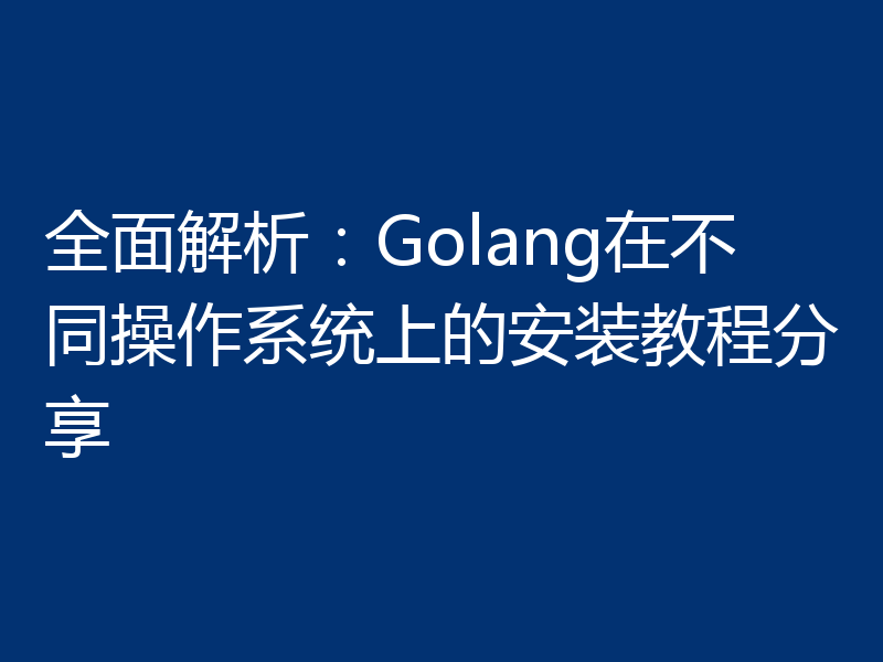 全面解析:Golang在不同操作系统上的安装教程分享