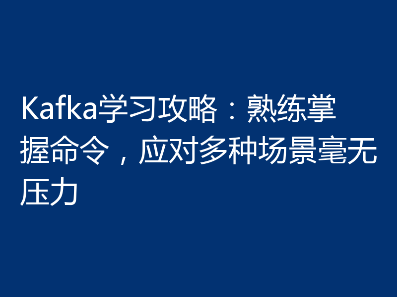 Kafka学习攻略：熟练掌握命令，应对多种场景毫无压力
