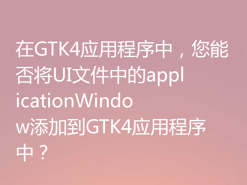 在GTK4应用程序中,您能否将UI文件中的applicationWindow添加到GTK4应用程序中?