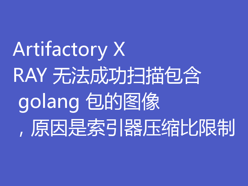 Artifactory XRAY 无法成功扫描包含 golang 包的图像,原因是索引器压缩比限制