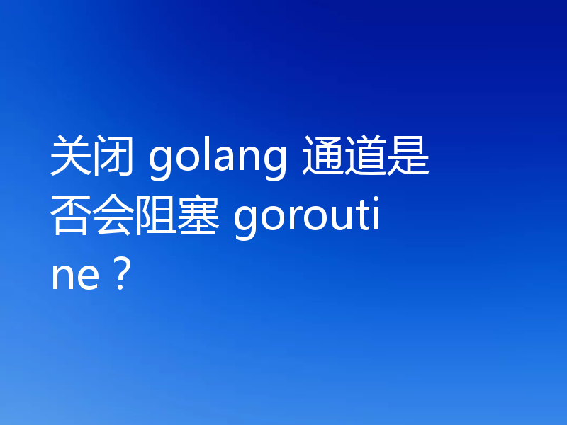 关闭 golang 通道是否会阻塞 goroutine?