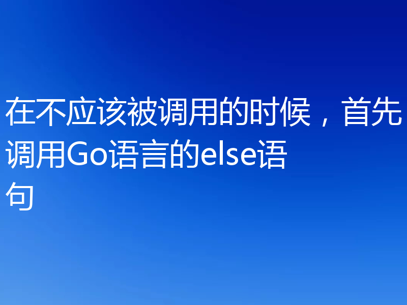 在不应该被调用的时候,首先调用Go语言的else语句