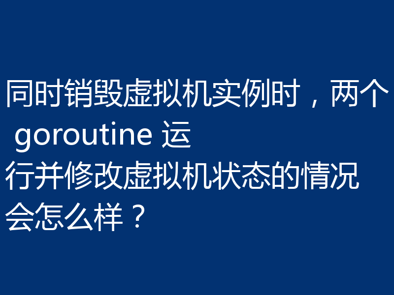 同时销毁虚拟机实例时,两个 goroutine 运行并修改虚拟机状态的情况会怎么样?