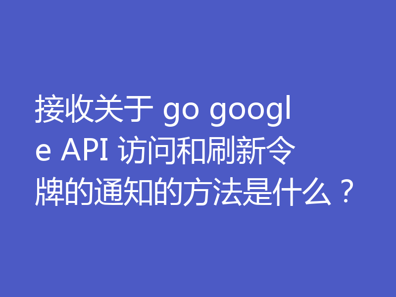 接收关于 go google API 访问和刷新令牌的通知的方法是什么?