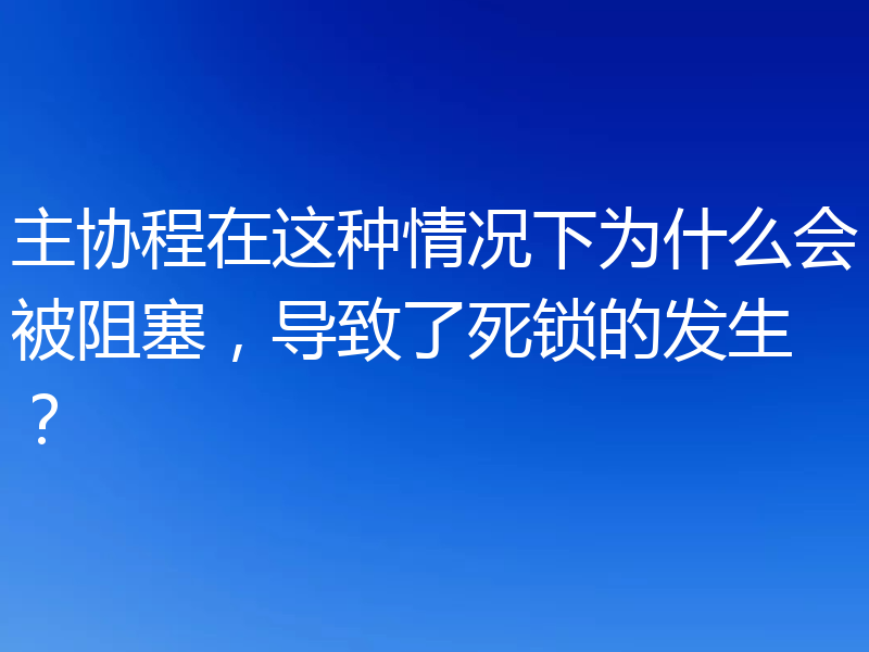 主协程在这种情况下为什么会被阻塞,导致了死锁的发生?
