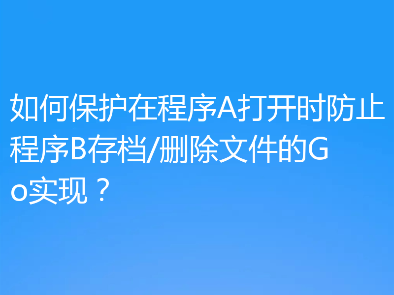 如何保护在程序A打开时防止程序B存档/删除文件的Go实现?