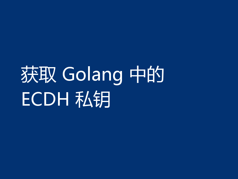 获取 Golang 中的 ECDH 私钥