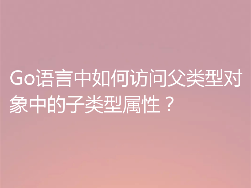 Go语言中如何访问父类型对象中的子类型属性?