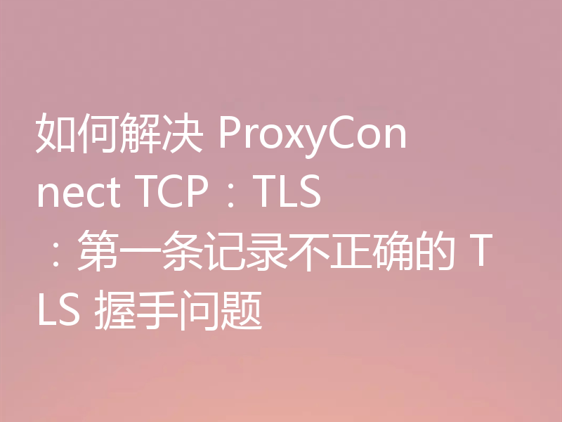 如何解决 ProxyConnect TCP:TLS:第一条记录不正确的 TLS 握手问题