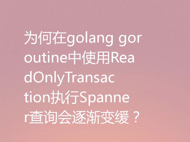 为何在golang goroutine中使用ReadOnlyTransaction执行Spanner查询会逐渐变缓?