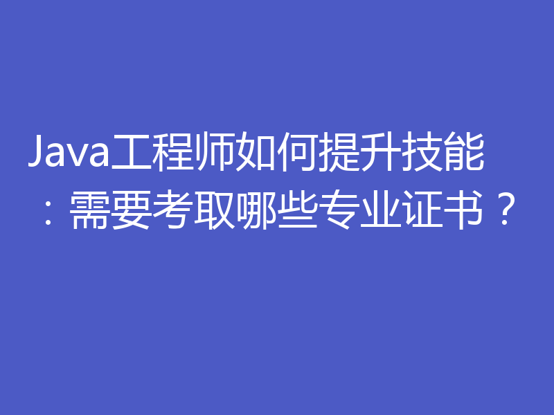 Java工程师如何提升技能:需要考取哪些专业证书?