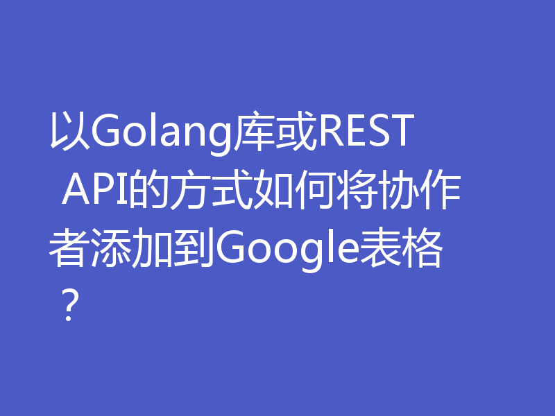 以Golang库或REST API的方式如何将协作者添加到Google表格?