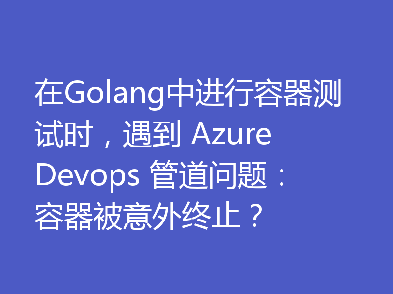 在Golang中进行容器测试时,遇到 Azure Devops 管道问题:容器被意外终止?