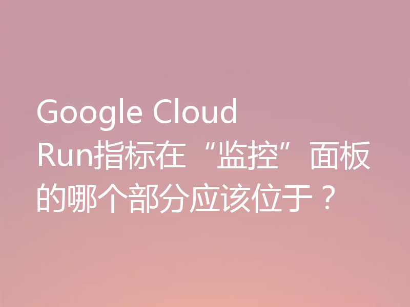 Google Cloud Run指标在“监控”面板的哪个部分应该位于?